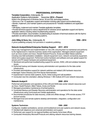 PROFESSIONAL EXPERIENCE
Teradata Corporation, Indianapolis, IN
Application Systems Administrator December 2014 -- Present
Assist in the development of Windows Server, IIS and SQL technology practices.
• Serve as a Tier 1/2 application support administrator including daily support and troubleshooting.
• Monitor, implement, and maintain systems and procedures for Teradata installations and application
delivery.
• Will deploy, implement and maintain Teradata application templates.
• Provide technical support to various departments for windows server application support and Aprimo
application delivery including webex troubleshooting sessions.
• Provide examination, documentation, troubleshooting & resolution of technical solutions with the Aprimo
application as well as windows operating systems.
John Wiley & Sons, Inc., Indianapolis, IN 1996 – 2014
A global publishing company that specializes in academic publishing.
Network Analyst/Global Enterprise Desktop Support 2011 - 2014
Day to day management and implementation of the LAN, ensuring that it is maintained and performs
to the highest level to meet the business needs of the organization. Managed network equipment
such as Cisco routers and Cisco, Hewett Packard Procurve, Aruba and Allied Telesis switches
including new Dell workstation installation, network equipment room, network connectivity equipment,
retired and surplus equipment. Performed routine hardware and software end-user global support for
servers and PC based hardware and peripheral equipment.
● Monitored and performed troubleshooting support for servers, WAN, LAN and wireless hardware
issues.
● Performed backup and disaster recovery administration and operations for the data center
infrastructure.
● Provided administrative support for network switches and related LAN hardware resources.
● Managed Active Directory and Print Server Administration.
● Experienced in service desk systems, SLA’s, ticket routing and call escalation.
● Conducted new hire orientation utilizing Windows 7, MS Outlook 2010 and network resources.
Network Analyst II 2000 - 2014
Performed administration and operations of the LAN and WAN data center network resources such
as Cisco, Hewitt Packard, Allied Telesis, Aruba and Nortel.
● Managed preventative maintenance of printer/systems.
● Conducted Backup and Disaster Recovery administration and operations for the data center
infrastructure using Commvault and Veritas applications.
● Documented procedures for data recovery, onsite and offsite storage, VPN remote access, FTP
account access.
● Managed local and remote systems desktop administration, integration, configuration and
maintenance.
Systems Technician 1996 - 2000
Configured, installed workstations, servers and troubleshoot end-user systems and network issues.
● Handled both telephone and voicemail administration and support.
● Performed user support for six regional facilities and twenty home base offices.
● Conducted introductory Microsoft Products and utilizing network resources training classes.
 