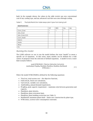 88
built. In the example shown, the values in the table restrict any new conventional
coal of any cooling type, and any advanced coal that uses once-through cooling
Table 9. The Build Restriction table keeps plant types from being built
Build Restriction
OT REC Dry NA
Conv_Coal 1 1 1
Adv_Coal 1
Adv_Coal_CCS
Conv_Nuke
NGCC
Hydro
Wind
PV
Running the model
The GAMS software we use to run the model defines the term “model” to mean a
specific set of equations. In this sense, many models can be defined for a wide
variety of purposes from the selection of defined equations. A model to test a water
limit scenario follows:
model	WTRCONLIM		/	TSysCost,	FxdCostCalc,	VarCostCalc,	
AnnDemReqT,	PCapReq,	PlantIdent,	PlantRLim,	PlantBLim,	MaxPlantsB,	
WTRConSys	/		;
(11)
Where the model WTRCONLIM is defined by the following equations:
 TSysCost, total system cost -- the objective function,
 FxdCostCalc, fixed cost calculation,
 VarCostCalc, variable cost calculation,
 AnnDemReq, annual demand requirement,
 PCapReq, peak capacity requirement -- maintains ratio between generation and
capacity,
 PlantIdent, plant identity,
 PlantRLim, plant retirement limit,
 PlantBLim, plant building restriction (see Table 3),
 MaxPlantsB, maximum plants built -- limits new construction by plant type,
 WTRConSys, system water consumption constraint.
 