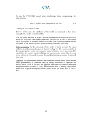 89
To run the WTRCONLIM model using mixed-integer linear programming, the
instruction is:
	 ;. (12)
Strengths and weaknesses
Here we review some key attributes of the model and comment on how these
strengthen the model or limit its utility.
Size. The model was built to support scoping exercises and therefore was kept fairly
small and aggregated. The model represents a single region, so there is no regional
detail represented in the input data or the results. This level of aggregation has an
advantage in that it limits the data requirements and simplifies calibration.
Water accounting. The key advantage of this model is that it accounts for water
withdrawals and consumption used in thermal cooling. For this reason, it enables a
broader perspective on the environmental impact of electric power generation. The
model does not capture water availability and water resource competition between
sectors, however. We intend to extend the model in this way in our next iteration of
this work.
Approach. The programming approach we used to develop the model, mixed-integer
linear programming, is commonly used by energy economists to represent the
electric power sector. In this way, the approach does not stray from well-developed
techniques used in this field of study. We did feel the need to develop a new model
rather than adapt an existing one however, which makes the model more of a black
box.
 
