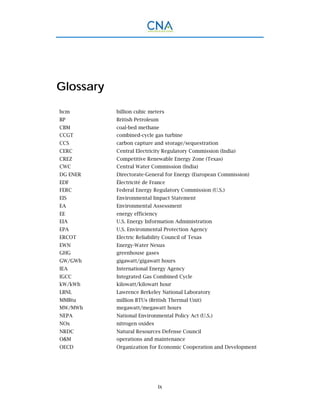 ix
Glossary
bcm billion cubic meters
BP British Petroleum
CBM coal-bed methane
CCGT combined-cycle gas turbine
CCS carbon capture and storage/sequestration
CERC Central Electricity Regulatory Commission (India)
CREZ Competitive Renewable Energy Zone (Texas)
CWC Central Water Commission (India)
DG ENER Directorate-General for Energy (European Commission)
EDF Électricité de France
FERC Federal Energy Regulatory Commission (U.S.)
EIS Environmental Impact Statement
EA Environmental Assessment
EE energy efficiency
EIA U.S. Energy Information Administration
EPA U.S. Environmental Protection Agency
ERCOT Electric Reliability Council of Texas
EWN Energy-Water Nexus
GHG greenhouse gases
GW/GWh gigawatt/gigawatt hours
IEA International Energy Agency
IGCC Integrated Gas Combined Cycle
kW/kWh kilowatt/kilowatt hour
LBNL Lawrence Berkeley National Laboratory
MMBtu million BTUs (British Thermal Unit)
MW/MWh megawatt/megawatt hours
NEPA National Environmental Policy Act (U.S.)
NOx nitrogen oxides
NRDC Natural Resources Defense Council
O&M operations and maintenance
OECD Organization for Economic Cooperation and Development
 