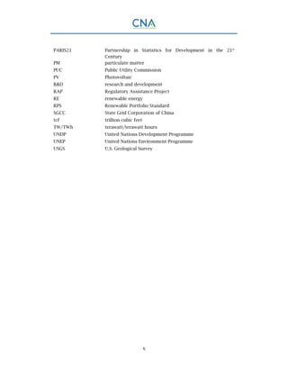 x
PARIS21 Partnership in Statistics for Development in the 21st
Century
PM particulate matter
PUC Public Utility Commission
PV Photovoltaic
R&D research and development
RAP Regulatory Assistance Project
RE renewable energy
RPS Renewable Portfolio Standard
SGCC State Grid Corporation of China
tcf trillion cubic feet
TW/TWh terawatt/terawatt hours
UNDP United Nations Development Programme
UNEP United Nations Environment Programme
USGS U.S. Geological Survey
 