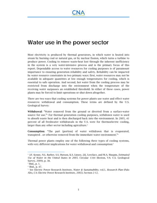 1
Water use in the power sector
Most electricity is produced by thermal generators, in which water is heated into
steam by burning coal or natural gas, or by nuclear fission, which turns a turbine to
produce power. Cooling to remove waste-heat lost through the inherent inefficiency
in the system is a very water-intensive process and is the primary focus of this
report. Dependable access to water resources for cooling purposes is of paramount
importance to ensuring generation reliability and safety. Reliability can be impacted
by water resource constraints in two primary ways: first, water resources may not be
available in adequate quantities at low enough temperatures for cooling, which is
essential to safe operation. And second, hot water from the cooling process may be
restricted from discharge into the environment when the temperature of the
receiving water surpasses an established threshold. In either of these cases, power
plants may be forced to limit operations or shut down altogether.
There are two ways that cooling systems for power plants use water and effect water
resources: withdrawal and consumption. These terms are defined by the U.S.
Geological Survey:
Withdrawal: “Water removed from the ground or diverted from a surface-water
source for use.”2
For thermal generation cooling purposes, withdrawn water is used
to absorb waste heat and is then discharged back into the environment. In 2005, 41
percent of all freshwater withdrawals in the U.S. were for thermoelectric cooling,
larger than any other sector including agriculture.3
Consumption: “The part [portion] of water withdrawn that is evaporated,
transpired…or otherwise removed from the immediate water environment.”4
Thermal power plants employ one of the following three types of cooling systems,
with very different implications for water withdrawal and consumption:5
2.
J.F. Kenny, N.L. Barber, S.S. Hutson, K.S. Linsey, J.K. Lovelace, and M.A. Maupin, Estimated
Use of Water in the United States in 2005. Circular 1344 (Reston, VA: U.S. Geological
Survey, 2009), p. 38.
3
Ibid., p. 1.
4.
Ibid., p. 47.
5.
See Electric Power Research Institute, Water & Sustainability, vol.1, Research Plan (Palo
Alto, CA: Electric Power Research Institute, 2002), Section 2-12.
 