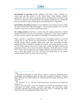 2
Once-through, or open-loop systems withdraw water from a source, circulate it to
absorb heat, and then return it to the surface body.6
These systems withdraw
significantly more water than recirculating systems described below—between 10 and
100 times as much per unit of generation—but consume significantly less. During this
process a fraction of water withdrawals are consumed and lost to evaporation.7
Recirculating, closed-loop, or tower systems withdraw water and then recycle it within
the power system rather than discharging it.8
These systems withdraw less water but
consume at least twice as much as open-loop systems.9
Dry cooling systems use air flows to remove heat. Dry cooling systems have a higher
parasitic load from the need to use enormous cooling fans to move large volumes of
air; they are more expensive than either once-through or recirculating systems.10
Table 1 provides a comparison of withdrawal and consumption numbers by fuel and
cooling type in cubic meters per megawatt-hours (m3/MWh). For any fuel, once-
through cooling systems withdraw much more water than recirculating systems,
making them more vulnerable to drought. For all fuels, dry cooling requires no water.
For any cooling system, nuclear uses the most water, coal the next highest amount, and
natural gas the least. This is due to the relative efficiencies of the plant type to convert
fuel to steam. Since gas plants have the highest efficiency, they have much less waste
heat to reject thus require less water. Wind and solar photovoltaic do not require
cooling, though PV does use some water for washing.
6.
Ibid.
7.
J. Macknick, R. Newmark, G. Heath, and K.C. Hallett, A Review of Operational Water
Consumption and Withdrawal Factors for Electricity Generating Technologies. Technical
Report NREL/TP-6A20-50900 (Golden, CO: National Renewable Energy Laboratory, March
2011), pp. 3, 5.
8.
Ibid.
9.
See Macknick et al., A Review of Operational Water Consumption and Withdrawal
Factors, p. 5.
10.
Ibid., p. 508; Erik Mielke, Laura Diaz Anandon, and Venkatesh Narayanamurti, Water
Consumption of Energy Resource Extraction, Processing, and Conversion. Energy
Technology Innovation Policy Discussion Paper Series #2010-15 (Cambridge, MA: Belfer
Center for Science and International Affairs, 2010), p. 32.
 