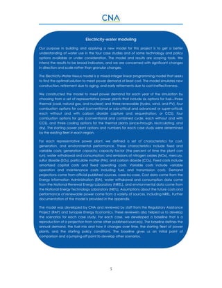 5
Electricity-water modeling
Our purpose in building and applying a new model for this project is to get a better
understanding of water use in the four case studies and of some technology and policy
options available or under consideration. The model and results are scoping tools. We
intend the results to be broad indicators, and we are concerned with significant changes
in direction and scale rather than granular changes.
The Electricity-Water Nexus model is a mixed-integer linear programming model that seeks
to find the optimal solution to meet power demand at least cost. The model simulates new
construction, retirement due to aging, and early retirements due to cost-ineffectiveness.
We constructed the model to meet power demand for each year of the simulation by
choosing from a set of representative power plants that include six options for fuel—three
thermal (coal, natural gas, and nuclear) and three renewable (hydro, wind, and PV), four
combustion options for coal (conventional or sub-critical and advanced or super-critical,
each without and with carbon dioxide capture and sequestration, or CCS), four
combustion options for gas (conventional and combined cycle, each without and with
CCS), and three cooling options for the thermal plants (once-through, recirculating, and
dry). The starting power plant options and numbers for each case study were determined
by the existing fleet in each region.
For each representative power plant, we defined a set of characteristics for cost,
generation, and environmental performance. These characteristics include fixed and
variable costs; generation capacity; capacity factor (the percent of time the plant can
run); water withdrawal and consumption; and emissions of nitrogen oxides (NOx), mercury,
sulfur dioxide (SO2), particulate matter (PM), and carbon dioxide (CO2). Fixed costs include
amortized capital costs and fixed operating costs. Variable costs include variable
operation and maintenance costs including fuel, and transmission costs. Demand
projections come from official published sources, case-by-case. Cost data come from the
Energy Information Administration (EIA), water withdrawal and consumption data come
from the National Renewal Energy Laboratory (NREL), and environmental data come from
the National Energy Technology Laboratory (NETL). Assumptions about the future costs and
performance of renewable power come from a variety of sources, including NREL. Further
documentation of the model is provided in the appendix.
The model was developed by CNA and reviewed by staff from the Regulatory Assistance
Project (RAP) and Synapse Energy Economics. These reviewers also helped us to develop
the scenarios for each case study. For each case, we developed a baseline that is a
reproduction of a projection from some other published source(s). The baseline defines the
annual demand, the fuel mix and how it changes over time, the starting fleet of power
plants, and the starting policy conditions. The baseline gives us an initial point of
comparison and a jumping-off point to develop other scenarios.
 