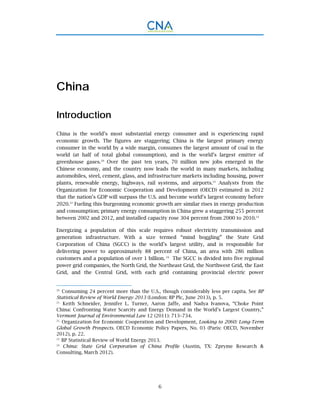 6
China
Introduction
China is the world’s most substantial energy consumer and is experiencing rapid
economic growth. The figures are staggering; China is the largest primary energy
consumer in the world by a wide margin, consumes the largest amount of coal in the
world (at half of total global consumption), and is the world’s largest emitter of
greenhouse gases.20
Over the past ten years, 70 million new jobs emerged in the
Chinese economy, and the country now leads the world in many markets, including
automobiles, steel, cement, glass, and infrastructure markets including housing, power
plants, renewable energy, highways, rail systems, and airports.21
Analysts from the
Organization for Economic Cooperation and Development (OECD) estimated in 2012
that the nation’s GDP will surpass the U.S. and become world’s largest economy before
2020.22
Fueling this burgeoning economic growth are similar rises in energy production
and consumption; primary energy consumption in China grew a staggering 255 percent
between 2002 and 2012, and installed capacity rose 304 percent from 2000 to 2010.23
Energizing a population of this scale requires robust electricity transmission and
generation infrastructure. With a size termed “mind boggling” the State Grid
Corporation of China (SGCC) is the world’s largest utility, and is responsible for
delivering power to approximately 88 percent of China, an area with 286 million
customers and a population of over 1 billion. 24
The SGCC is divided into five regional
power grid companies, the North Grid, the Northeast Grid, the Northwest Grid, the East
Grid, and the Central Grid, with each grid containing provincial electric power
20.
Consuming 24 percent more than the U.S., though considerably less per capita. See BP
Statistical Review of World Energy 2013 (London: BP Plc, June 2013), p. 5.
21.
Keith Schneider, Jennifer L. Turner, Aaron Jaffe, and Nadya Ivanova, “Choke Point
China: Confronting Water Scarcity and Energy Demand in the World’s Largest Country,”
Vermont Journal of Environmental Law 12 (2011): 713–734.
22.
Organization for Economic Cooperation and Development, Looking to 2060: Long-Term
Global Growth Prospects. OECD Economic Policy Papers, No. 03 (Paris: OECD, November
2012), p. 22.
23.
BP Statistical Review of World Energy 2013.
24.
China: State Grid Corporation of China Profile (Austin, TX: Zpryme Research &
Consulting, March 2012).
 