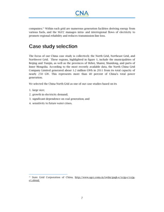 7
companies.25
Within each grid are numerous generation facilities deriving energy from
various fuels, and the SGCC manages intra- and interregional flows of electricity to
promote regional reliability and reduces transmission line loss.
Case study selection
The focus of our China case study is collectively the North Grid, Northeast Grid, and
Northwest Grid. These regions, highlighted in figure 1, include the municipalities of
Beijing and Tianjin, as well as the provinces of Hebei, Shanxi, Shandong, and parts of
Inner Mongolia. According to the most recently available data, the North China Grid
Company Limited generated about 1.2 million GWh in 2011 from its total capacity of
nearly 250 GW. This represents more than 40 percent of China’s total power
generation.
We selected the China North Grid as one of our case studies based on its
large size;1.
growth in electricity demand;2.
significant dependence on coal generation; and3.
sensitivity to future water crises.4.
25.
State Grid Corporation of China, http://www.sgcc.com.cn/ywlm/gsgk-e/zzjg-e/zzjg-
e1.shtml.
 