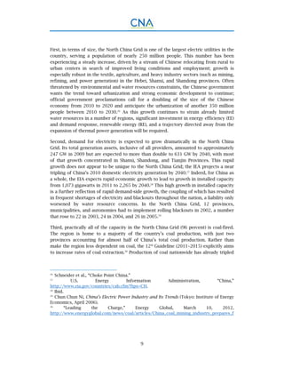 9
First, in terms of size, the North China Grid is one of the largest electric utilities in the
country, serving a population of nearly 250 million people. This number has been
experiencing a steady increase, driven by a stream of Chinese relocating from rural to
urban centers in search of improved living conditions and employment; growth is
especially robust in the textile, agriculture, and heavy industry sectors (such as mining,
refining, and power generation) in the Hebei, Shanxi, and Shandong provinces. Often
threatened by environmental and water resources constraints, the Chinese government
wants the trend toward urbanization and strong economic development to continue;
official government proclamations call for a doubling of the size of the Chinese
economy from 2010 to 2020 and anticipate the urbanization of another 350 million
people between 2010 to 2030.26
As this growth continues to strain already limited
water resources in a number of regions, significant investment in energy efficiency (EE)
and demand response, renewable energy (RE), and a trajectory directed away from the
expansion of thermal power generation will be required.
Second, demand for electricity is expected to grow dramatically in the North China
Grid. Its total generation assets, inclusive of all providers, amounted to approximately
247 GW in 2009 but are expected to more than double to 631 GW by 2040, with most
of that growth concentrated in Shanxi, Shandong, and Tianjin Provinces. This rapid
growth does not appear to be unique to the North China Grid; the IEA projects a near
tripling of China’s 2010 domestic electricity generation by 2040.27
Indeed, for China as
a whole, the EIA expects rapid economic growth to lead to growth in installed capacity
from 1,073 gigawatts in 2011 to 2,265 by 2040.28
This high growth in installed capacity
is a further reflection of rapid demand-side growth, the coupling of which has resulted
in frequent shortages of electricity and blackouts throughout the nation, a liability only
worsened by water resource concerns. In the North China Grid, 12 provinces,
municipalities, and autonomies had to implement rolling blackouts in 2002, a number
that rose to 22 in 2003, 24 in 2004, and 26 in 2005.29
Third, practically all of the capacity in the North China Grid (96 percent) is coal-fired.
The region is home to a majority of the country’s coal production, with just two
provinces accounting for almost half of China’s total coal production. Rather than
make the region less dependent on coal, the 12th
Guideline (2011–2015) explicitly aims
to increase rates of coal extraction.30
Production of coal nationwide has already tripled
26.
Schneider et al., “Choke Point China.”
27.
U.S. Energy Information Administration, “China,”
http://www.eia.gov/countries/cab.cfm?fips=CH.
28.
Ibid.
29.
Chun Chun Ni, China’s Electric Power Industry and Its Trends (Tokyo: Institute of Energy
Economics, April 2006).
30.
“Leading the Charge,” Energy Global, March 10, 2012,
http://www.energyglobal.com/news/coal/articles/China_coal_mining_industry_prepares_f
 