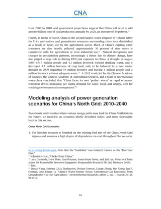 10
from 2000 to 2010, and government projections suggest that China will need to add
another billion tons of coal production annually by 2020, an increase of 30 percent.31
Fourth, in terms of water, China is the second largest water irrigator by volume (after
the U.S.), and surface and groundwater resources surrounding cities have diminished
as a result of heavy use by the agricultural sector. Much of China’s existing water
resources are also heavily polluted; approximately 30 percent of river water is
considered unfit for agricultural or even industrial use.32
Natural disruptions and
changes in precipitation patterns, increasingly a threat due to climate change, have
also played a large role in driving EWN risk exposure in China. A drought in August
2009 left 5 million people and 4.1 million livestock without drinking water, and it
destroyed 8.7 million hectares of crop land, only to be followed by a rare winter
drought in 2009 impacting 10 million hectares and leaving 4 million people and 2
million livestock without adequate water. 33
A 2012 study led by the Chinese Academy
of Sciences, the Chinese Academy of Agricultural Sciences, and a team of international
researchers concluded that “China faces its own ‘perfect storm’ as rapid economic
transition drives increasing per capita demand for water, food, and energy, with far
reaching environmental consequences.”34
Modeling analysis of power generation
scenarios for China’s North Grid: 2010–2040
To estimate and visualize where various energy paths may lead the China North Grid in
the future, we modeled six scenarios briefly described below, and more thoroughly
later in this section.
China North Grid Scenarios
The Baseline scenario is founded on the existing fuel mix of the China North Grid1.
regions and assumes a high degree of dependence on coal throughout the scenario,
or_a_strong_future.aspx. Note that the “Guideline” was formerly known as the “Five-Year
Plan.”
31.
Schneider et al., “Choke Point China.”
32.
Lucy Carmody, Dave Doré, Guo Peiyuan, Anna-Sterre Nette, and Jiali An, Water in China:
Issues for Responsible Investors (Singapore: Responsible Research Plc Ltd, February 2010).
33.
Ibid.
34.
Jinxia Wang, Sabrina G.S.A. Rothausen, Declan Conway, Lijuan Zhang, Wei Xiong, Ian P.
Holman, and Yumin Li, “China’s Water–Energy Nexus: Greenhouse-Gas Emissions from
Groundwater Use for Agriculture,” Environmental Research Letters 7, no. 1 (March 2012):
014035.
 