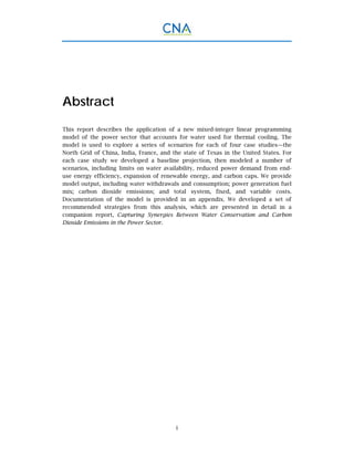 i
Abstract
This report describes the application of a new mixed-integer linear programming
model of the power sector that accounts for water used for thermal cooling. The
model is used to explore a series of scenarios for each of four case studies—the
North Grid of China, India, France, and the state of Texas in the United States. For
each case study we developed a baseline projection, then modeled a number of
scenarios, including limits on water availability, reduced power demand from end-
use energy efficiency, expansion of renewable energy, and carbon caps. We provide
model output, including water withdrawals and consumption; power generation fuel
mix; carbon dioxide emissions; and total system, fixed, and variable costs.
Documentation of the model is provided in an appendix. We developed a set of
recommended strategies from this analysis, which are presented in detail in a
companion report, Capturing Synergies Between Water Conservation and Carbon
Dioxide Emissions in the Power Sector.
 