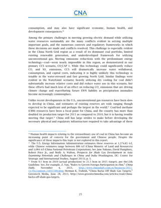 25
consumption, and may also have significant economic, human health, and
development consequences.40
Among the primary challenges in meeting growing electric demand while utilizing
water resources sustainably are the many conflicts evident in serving multiple
important goals, and the numerous contexts and regulatory frameworks in which
these decisions are made and conflicts resolved. This challenge is especially evident
in the China North Grid region as a result of its dominant coal portfolio, limited
existing renewable generation, and underdeveloped framework for utilizing
unconventional gas. Meeting emissions reductions with the predominant energy
technology—coal—seem nearly impossible in this region, as demonstrated in our
primary CCS scenario, CO2
CAP 1. While this technology could significantly reduce
CO2
and SO2
emissions, CCS will dramatically increase water withdrawal,
consumption, and capital costs, indicating it is highly unlikely this technology is
tenable in the water-stressed and fast growing North Grid. Similar findings were
evident in the WaterLimit scenario; heavily utilizing dry cooling for coal didn’t
substantially increase relative costs and did reduce water use in this scenario, but
these efforts had much less of an effect on reducing CO2
emissions that are driving
climate change and exacerbating future EWN liability as precipitation anomalies
become increasingly commonplace.
Unlike recent developments in the U.S., unconventional gas resources have been slow
to develop in China, and estimates of existing reserves are wide ranging though
expected to be significant and perhaps the largest in the world.41
Coal-bed methane
(CBM) resources have been a focal point for China, and the country has more than
doubled its production target for 2015 as compared to 2010, but it is having trouble
meeting that target.42
China still has large strides to make before developing the
necessary physical and regulatory infrastructure required to take advantage of these
40.
Human health impacts relating to the extraordinary use of coal in China has become an
increasing point of concern for the government and Chinese people. Despite the
significance of these impacts this topic is not explored in this report.
41.
The U.S. Energy Information Administration estimates these reserves at 1,274.85 tcf,
while Chinese estimates range between 886 tcf (China Ministry of Land and Resources)
and 1,084 tcf (China National Petroleum Corporation). See Jane Nakano, David Pumphrey,
Robert Price Jr., and Molly A. Walton, Prospects for Shale Gas Development in Asia:
Examining Potentials and Challenges in China and India (Washington, DC: Center for
Strategic and International Studies, August 2013), p. 3.
42.
From 9.1 bcm in 2010 (actual production) to 21.5 bcm in 2015 (target), per the12th
Guideline. See, for example, Z. Yan, “Rules to Govern Foreign Participation in cbm,” China
Daily, November 4, 2011, http://www.chinadaily.com.cn/business/2011-
11/04/content_14035589.htm; Herman K. Trabish, “China Backs Off Shale Gas Targets,”
Greentech Media, June 28, 2013, http://www.greentechmedia.com/articles/read/china-
backs-off-shale-gas-targets.
 