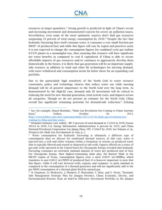 26
resources in larger quantities.43
Strong growth is predicted in light of China’s recent
and increasing investment and demonstrated concern for severe air pollution issues.
Nevertheless, even some of the most optimistic sources don’t find gas resources
surpassing 10 percent of total energy consumption by 2030.44
Despite the fact that
hydraulic fracturing does itself consume water, it consumes a very small fraction per
MWH45
of produced fuel; and while this figure will vary by region and practices used,
it is not expected to change the consumption figures for combined cycle gas turbine
(CCGT) plants in a meaningful way, thus ensuring this resource will have significant
net water benefits as compared to coal if capitalized. If China is able to secure
affordable imports of gas resources and/or continues to aggressively develop them
domestically in the future, it is likely that gas generation will be an important supply-
side resource in addition to wind and other RE technologies for meeting demand,
with water withdrawal and consumption needs far below those for an expanding coal
portfolio.
Due to the particularly high sensitivity of the North Grid to water resource
constraints, policy and technology choices that reduce water use while meeting
demand will be of greatest importance to the North Grid over the long term. As
demonstrated by the High-EE case, demand side EE investment will be critical to
reducing the need for new thermal generation, total system costs, and impacts across
all categories. Though we do not present an estimate for the North Grid, China
overall has significant remaining potential for demand-side reduction.46
Echoing
43.
See, for example, Simon Montlake, “Shale Gas Revolution Not Coming to China Anytime
Soon,” Forbes, October 30, 2013,
http://www.forbes.com/sites/simonmontlake/2013/10/30/shale-gas-revolution-not-
coming-to-china-anytime-soon/.
44.
Demand estimates vary widely—BP: 9 percent of total demand at 15.6tcf in 2030; Exxon:
281tcf in 2030, U.S. Energy Information Administration: 6 percent by 2035; and China
National Petroleum Corporation (via Jiping Zhou, VP): 17.66tcf by 2030. See Nakano et al.,
Prospects for Shale Gas Development in Asia, p. 2.
45.
Water consumption for hydraulic fracturing is ultimately a different type of
consumption than we discuss for traditional thermal sources. In this case, water is
injected into a well and either remains within a formation or returns as produced water
that is typically filtered and reused or disposed in salt wells. Figures offered on a series of
gas-only wells operated in the United States by Chesapeake Energy revealed that hydraulic
fracturing consumes an extremely minimal amount of water per produced unit of fuel.
For Chesapeake Energy, their highest-consuming shale play, the Barnett Shale in the
ERCOT region of Texas, consumption figures were a mere 0.0037 m3/MMBtu, which
translates to just 0.0012 m3/MWH of produced fuel. It is however important to note that
this figure—while it will vary between wells, regions, and company—is quite minimal as
compared to the consumption of a thermal generator and will not significantly add to the
per MWH consumption of a thermal plant fired by natural gas.
46.
B. Finamore, D. Moskovitz, J. Plunkett, P. Mosenthal, S. Slote, and F. Wyatt, “Demand-
Side Management Strategic Plan for Jiangsu Province, China: Economic, Electric, and
Environmental Returns from an End-Use Efficiency Investment Portfolio in the Jiangsu
 