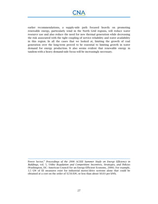 27
earlier recommendations, a supply-side path focused heavily on promoting
renewable energy, particularly wind in the North Grid regions, will reduce water
resource use and also reduce the need for new thermal generation while decreasing
the risk associated with the tight coupling of service reliability and water availability
in this region. In all the cases that we looked at, limiting the growth of coal
generation over the long-term proved to be essential to limiting growth in water
demand for energy production. It also seems evident that renewable energy in
tandem with a heavy demand-side focus will be increasingly necessary.
Power Sector,” Proceedings of the 2006 ACEEE Summer Study on Energy Efficiency in
Buildings, vol. 5, Utility Regulation and Competition: Incentives, Strategies, and Policies
(Washington, DC: American Council for an Energy-Efficient Economy, 2006). For example,
3.5 GW of EE measures exist for industrial motor/drive systems alone that could be
obtained at a cost on the order of $250/kW, or less than about $0.03 per kWh.
 