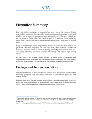 ii
Executive Summary
Four case studies—applying a new model of the power sector that captures the key
relationships with water—have provided a more thorough understanding of potential
conflicts and synergies between power generation and water. The areas studied are
the North Grid of China, India, France, and the state of Texas in the United States. We
chose these cases because water is posing challenges to power generation in each of
them.
Using a mixed-integer linear programming model developed for this project, we
produced a baseline projection for each case study, then modeled a number of
scenarios, including limits on water availability, reduced power demand from end-
use energy efficiency, expansion of renewable energy, and carbon caps, among
others.
In this report, we provide model output, including water withdrawals and
consumption; power generation fuel mix; carbon dioxide emissions; and total system,
fixed, and variable costs. Documentation of the model is provided in an appendix.
Findings and Recommendations
Our principal finding is that cost-effective options exist that can cut water used in
electricity generation and also reduce emissions of conventional pollutants and
carbon dioxide.
From the analysis of the case studies, we developed a set of recommended strategies,
which are presented in detail in a companion report, Capturing Synergies Between
Water Conservation and Carbon Dioxide Emissions in the Power Sector.1
1
Faeth, Paul, and Benjamin K. Sovacool. Capturing Synergies Between Water Conservation
and Carbon Dioxide Emissions in the Power Sector. July 2014. CNA Corporation. IRM-2014-
U-008090.
http://www.cna.org/sites/default/files/research/EWCEWNRecommendationsReportJuly2014FINAL.pdf
 