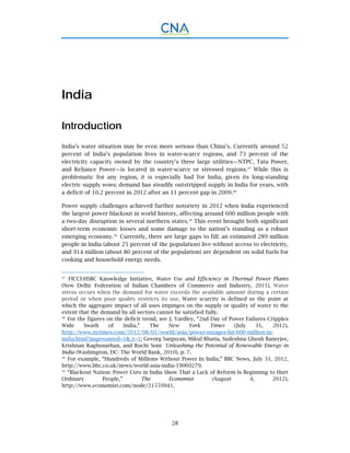 28
India
Introduction
India’s water situation may be even more serious than China’s. Currently around 52
percent of India’s population lives in water-scarce regions, and 73 percent of the
electricity capacity owned by the country’s three large utilities—NTPC, Tata Power,
and Reliance Power—is located in water-scarce or stressed regions.47
While this is
problematic for any region, it is especially bad for India, given its long-standing
electric supply woes; demand has steadily outstripped supply in India for years, with
a deficit of 10.2 percent in 2012 after an 11 percent gap in 2009.48
Power supply challenges achieved further notoriety in 2012 when India experienced
the largest power blackout in world history, affecting around 600 million people with
a two-day disruption in several northern states.49
This event brought both significant
short-term economic losses and some damage to the nation’s standing as a robust
emerging economy.50
Currently, there are large gaps to fill: an estimated 289 million
people in India (about 25 percent of the population) live without access to electricity,
and 914 million (about 80 percent of the population) are dependent on solid fuels for
cooking and household energy needs.
47.
FICCI-HSBC Knowledge Initiative, Water Use and Efficiency in Thermal Power Plants
(New Delhi: Federation of Indian Chambers of Commerce and Industry, 2011). Water
stress occurs when the demand for water exceeds the available amount during a certain
period or when poor quality restricts its use. Water scarcity is defined as the point at
which the aggregate impact of all uses impinges on the supply or quality of water to the
extent that the demand by all sectors cannot be satisfied fully.
48.
For the figures on the deficit trend, see J. Yardley, “2nd Day of Power Failures Cripples
Wide Swath of India,” The New York Times (July 31, 2012),
http://www.nytimes.com/2012/08/01/world/asia/power-outages-hit-600-million-in-
india.html?pagewanted=1&_r=1; Gevorg Sargsyan, Mikul Bhatia, Sudeshna Ghosh Banerjee,
Krishnan Raghunathan, and Ruchi Soni Unleashing the Potential of Renewable Energy in
India (Washington, DC: The World Bank, 2010), p. 7.
49.
For example, “Hundreds of Millions Without Power In India,” BBC News, July 31, 2012,
http://www.bbc.co.uk/news/world-asia-india-19060279.
50.
“Blackout Nation: Power Cuts in India Show That a Lack of Reform Is Beginning to Hurt
Ordinary People,” The Economist (August 4, 2012),
http://www.economist.com/node/21559941.
 