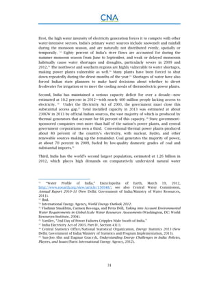 31
First, the high water intensity of electricity generation forces it to compete with other
water-intensive sectors. India’s primary water sources include snowmelt and rainfall
during the monsoon season, and are naturally not distributed evenly, spatially or
temporally. 52
Eighty percent of India’s river flows are accounted for during the
summer monsoon season from June to September, and weak or delayed monsoons
habitually cause water shortages and droughts, particularly severe in 2009 and
2012.53
The northwest and southern regions are highly vulnerable to water shortages,
making power plants vulnerable as well.54
Many plants have been forced to shut
down repeatedly during the driest months of the year.55
Shortages of water have also
forced Indian state planners to make hard decisions about whether to divert
freshwater for irrigation or to meet the cooling needs of thermoelectric power plants.
Second, India has maintained a serious capacity deficit for over a decade—now
estimated at 10.2 percent in 2012—with nearly 400 million people lacking access to
electricity. 56
Under the Electricity Act of 2003, the government must close this
substantial access gap.57
Total installed capacity in 2013 was estimated at about
230GW in 2013 by official Indian sources, the vast majority of which is produced by
thermal generators that account for 66 percent of this capacity. 58
State government–
sponsored companies own more than half of the nation’s power plants, and central
government corporations own a third. Conventional thermal power plants produced
about 80 percent of the country’s electricity, with nuclear, hydro, and other
renewable sources making up the remainder. Coal generates the majority of power,
at about 70 percent in 2009, fueled by low-quality domestic grades of coal and
substantial imports.59
Third, India has the world’s second largest population, estimated at 1.26 billion in
2012, which places high demands on comparatively undersized natural water
52.
“Water Profile of India,” Encyclopedia of Earth, March 19, 2012,
http://www.eoearth.org/view/article/156948/; see also Central Water Commission,
Annual Report 2010–11 (New Delhi: Government of India/Ministry of Water Resources,
2011).
53.
Ibid.
54.
International Energy Agency, World Energy Outlook 2012.
55.
Vladimir Smakhtin, Carmen Revenga, and Petra Döll, Taking into Account Environmental
Water Requirements in Global-Scale Water Resources Assessments (Washington, DC: World
Resources Institute, 2004).
56.
Yardley, “2nd Day of Power Failures Cripples Wide Swath of India.”
57.
India Electricity Act of 2003, Part IV, Section 43(1).
58.
Central Statistics Office/National Statistical Organization, Energy Statistics 2013 (New
Delhi: Government of India/Ministry of Statistics and Program Implementation, 2013).
59.
Sun-Joo Ahn and Dagmar Graczyk, Understanding Energy Challenges in India: Policies,
Players, and Issues (Paris: International Energy Agency, 2012).
 