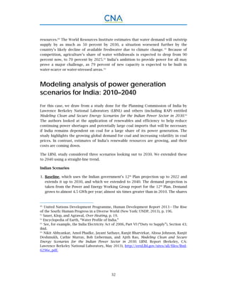 32
resources.60
The World Resources Institute estimates that water demand will outstrip
supply by as much as 50 percent by 2030, a situation worsened further by the
country’s likely decline of available freshwater due to climate change. 61
Because of
competition, agriculture’s share of water withdrawals is expected to drop from 90
percent now, to 70 percent by 2025.62
India’s ambition to provide power for all may
prove a major challenge, as 79 percent of new capacity is expected to be built in
water-scarce or water-stressed areas. 63
Modeling analysis of power generation
scenarios for India: 2010–2040
For this case, we draw from a study done for the Planning Commission of India by
Lawrence Berkeley National Laboratory (LBNL) and others (including RAP) entitled
Modeling Clean and Secure Energy Scenarios for the Indian Power Sector in 2030.64
The authors looked at the application of renewables and efficiency to help reduce
continuing power shortages and potentially large coal imports that will be necessary
if India remains dependent on coal for a large share of its power generation. The
study highlights the growing global demand for coal and increasing volatility in coal
prices. In contrast, estimates of India’s renewable resources are growing, and their
costs are coming down.
The LBNL study considered three scenarios looking out to 2030. We extended these
to 2040 using a straight-line trend.
Indian Scenarios
Baseline, which uses the Indian government’s 12th
Plan projection up to 2022 and1.
extends it up to 2030, and which we extended to 2040. The demand projection is
taken from the Power and Energy Working Group report for the 12th
Plan. Demand
grows to almost 4.5 GWh per year; almost six times greater than in 2010. The shares
60.
United Nations Development Programme, Human Development Report 2013—The Rise
of the South: Human Progress in a Diverse World (New York: UNDP, 2013), p. 196.
61.
Sauer, Klop, and Agrawal, Over Heating, p. 19.
62.
Encyclopedia of Earth, “Water Profile of India.”
63.
See, for example, the India Electricity Act of 2006, Part VI (“Duty to Supply”), Section 43;
ibid.
64.
Nikit Abhyankar, Amol Phadke, Jayant Sathaye, Ranjit Bharvirkar, Alissa Johnson, Ranjit
Deshmukh, Cathie Murray, Bob Lieberman, and Ajith Rao, Modeling Clean and Secure
Energy Scenarios for the Indian Power Sector in 2030. LBNL Report (Berkeley, CA:
Lawrence Berkeley National Laboratory, May 2013), http://eetd.lbl.gov/sites/all/files/lbnl-
6296e_pdf.
 