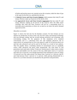 33
of hydro and nuclear power are constant across the scenarios, while the share of gas
is the same for the first two, and halved in the last.
A Modestly Secure and Clean Scenario (Modest), which assumes that wind, PV, and2.
energy efficiency make up 40 percent of the mix by 2030.
An Aggressively Secure and Clean Scenario (Aggressive) that has wind, PV, and3.
energy efficiency making up 60 percent of the total by 2030. The LBNL report
concludes that wind and solar resources will not be a constraining factor to
renewable power generation, as these are as much as six times the power demand
expected in 2030.
Baseline scenario
Figure 15 shows the fuel mix for the Baseline scenario. We have broken out two
options for production of power from coal, the first using conventional technology
and once-through cooling, and the second utilizing advanced coal technology with
recirculating cooling. For the purposes of this simulation we’ve modeled
conventional coal at a subcritical heat rate and modeled advanced coal as
supercritical. We assumed that in 2010 coal capacity is split 50/50 between these two
and that only advanced coal can be used in the future as a result of new policies.
Thus the graphic shows a declining amount of conventional coal as it gradually
retires, while advanced coal grows quite dramatically. The total share of coal
generation starts and ends at about 70 percent. Nuclear power’s share starts at about
3 percent and doubles over the course of the run, while hydro starts at 13 percent
and ends up at 8 percent, even though generation from hydropower grows by about
250 percent over this same period. Gas drops from 9 percent to 6 percent, and PV
and wind increase from 3 percent to 12 percent, while growing dramatically by a
factor of 23; yet these increases are dwarfed by the growth in coal generation.
 