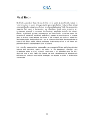 iii
Next Steps
Electricity generation from thermoelectric power plants is inextricably linked to
water resources at nearly all stages in the power production cycle, yet this critical
constraint has been largely overlooked in policy and planning. While this assumption
suggests that water is inexpensive and abundant, global water resources are
increasingly strained by economic development, population growth, and climate
change. As demand increases, competition for limited water resources among the
agricultural, industrial, municipal, and electric power sectors threatens to become
acute in several global regions. The intent of the research was to better appreciate
the issues at play and put forward a set of strategies to reduce the dependence on
water of the power sector, thereby enhancing its reliability as well as the water- and
pollutant-related co-benefits that could be derived.
It is critically important that policymakers, government officials, and other decision
makers and interested parties are aware of the significant reliability risks
increasingly posed by water resource constraints. A key takeaway from the work
reported here is that tools that enable the full consideration of water-related
conflicts and synergies need to be developed and applied in order to avoid those
future risks.
 