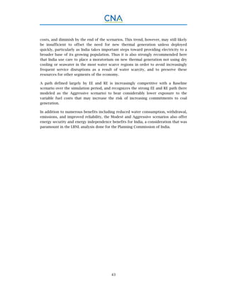 43
costs, and diminish by the end of the scenarios. This trend, however, may still likely
be insufficient to offset the need for new thermal generation unless deployed
quickly, particularly as India takes important steps toward providing electricity to a
broader base of its growing population. Thus it is also strongly recommended here
that India use care to place a moratorium on new thermal generation not using dry
cooling or seawater in the most water scarce regions in order to avoid increasingly
frequent service disruptions as a result of water scarcity, and to preserve these
resources for other segments of the economy.
A path defined largely by EE and RE is increasingly competitive with a Baseline
scenario over the simulation period, and recognizes the strong EE and RE path (here
modeled as the Aggressive scenario) to bear considerably lower exposure to the
variable fuel costs that may increase the risk of increasing commitments to coal
generation.
In addition to numerous benefits including reduced water consumption, withdrawal,
emissions, and improved reliability, the Modest and Aggressive scenarios also offer
energy security and energy independence benefits for India, a consideration that was
paramount in the LBNL analysis done for the Planning Commission of India.
 