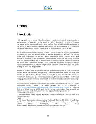 44
France
Introduction
With a population of about 63 million, France was both the ninth largest producer
and consumer of electricity in the world in 2012. 66
Roughly 75 percent of France’s
electricity production came from its large nuclear fleet in 2012—the highest share in
the world by a wide margin—and the nation was the second largest net exporter of
electricity in the world, behind Paraguay at 31 terawatt-hours (TWh) in 2010. 67
The French nuclear sector is unique because reactor designs have been standardized
by design and capacity, typically sized at 900MW, 1300MW, or 1450MW. The electric
grid’s high dependency on nuclear power means that some reactors serve peak
instead of base load power, sometimes ramping down during the weekends to follow
load and often exporting power during times of surplus capacity. While the industry
has high plant availability figures, load following produces an overall average
capacity factor in the 70 percent range, which is low by world standards; the global
average in 2010 was 85 percent68
Resources to fuel other traditional thermal generation sources in France are quite
limited. There are currently no operating coal mines in France, and it has very little
natural gas production—though France is thought to have considerable shale gas
resources.69
As coal and gas resources diminished, France embarked on a centralized
energy policy oriented toward investment in nuclear infrastructure and technology.
66.
For an overview of France’s demographic and energy consumption data, see U.S. Central
Intelligence Agency, “France,” The World Factbook, Jan. 14, 2013, available at
https://www.cia.gov/library/publications/the-world-factbook/geos/fr.html; BP Statistical
Review of World Energy 2013; and World Nuclear Association. Data available at:
http://www.world-nuclear.org/info/Facts-and-Figures/Nuclear-generation-by-
country/#.UkrawYakrOM.
67.
See International Energy Agency, Key World Energy Statistics (2012 edition; data, 2010
edition) (Paris: IEA).
68.
Ibid.
69.
U.S. Energy Information Administration, Technically Recoverable Shale Oil and Shale
Gas Resources: An Assessment of 137 Shale Formations in 41 Countries Outside the
United States (Washington, DC: EIA, 2013),
http://www.eia.gov/analysis/studies/worldsharegas/pdf/overview.pdf.
 