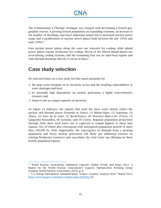 45
The Commissariat à l’Énergie Atomique was charged with developing a French gas-
graphite reactor. A growing French population, an expanding economy, an increase in
the number of dwellings, and more industrial output led to increased nuclear power
usage and a proliferation of nuclear power plants built between the late 1970s and
early 1990s.70
Four nuclear power plants along the coast use seawater for cooling, while inland
power plants require freshwater for cooling. Eleven of the fifteen inland plants use
recirculating cooling systems, and the remaining four use an open-loop regime and
emit thermal discharge directly to rivers or lakes.71
Case study selection
We selected France as a case study for this report primarily for
the large water footprint of its electricity sector and the resulting vulnerabilities to1.
water shortages and heat;
its unusually high dependence on nuclear generation, a highly water-intensive2.
resource; and
France’s role as a major exporter of electricity.3.
As Figure 24 indicates, the regions that used the most water closely reflect the
nuclear and thermal power footprint in France: (1) Rhône-Alpes, (2) Aquitaine, (3)
Alsace, (4) Pays de la Loire, (5) Ile-de-France, (6) Provence-Alpes-Côte d’Azur, (7)
Languedoc-Roussillon, (8) Lorraine, and (9) Centre. Regional population projections
through 2040 show total water use is expected to remain highest in these nine
regions, five of which also correspond with anticipated population growth of more
than 500,000 by 2040. Importantly, the convergence of demand from a growing
population and heavy nuclear generation will likely put additional stresses on
existing freshwater resources and exacerbate the total water use dilemma in these
heavily populated regions.
70.
World Nuclear Association, Optimized Capacity: Global Trends and Issues 2012. A
Report by the World Nuclear Association’s Capacity Optimization Working Group
(London: World Nuclear Association, 2012), p. 8.
71.
U.S. Energy Information Administration, “France: Country Analysis Note,” March 2013,
http://www.eia.gov/countries/country-data.cfm?fips=FR.
 