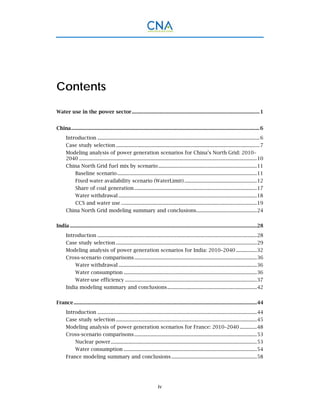 iv
Contents
Water use in the power sector.................................................................................................1 
China...............................................................................................................................................6 
Introduction ...........................................................................................................................6 
Case study selection .............................................................................................................7 
Modeling analysis of power generation scenarios for China’s North Grid: 2010–
2040 .......................................................................................................................................10 
China North Grid fuel mix by scenario...........................................................................11 
Baseline scenario..........................................................................................................11 
Fixed water availability scenario (WaterLimit) .......................................................12 
Share of coal generation .............................................................................................17 
Water withdrawal .........................................................................................................18 
CCS and water use .......................................................................................................19 
China North Grid modeling summary and conclusions..............................................24 
India ..............................................................................................................................................28 
Introduction .........................................................................................................................28 
Case study selection ...........................................................................................................29 
Modeling analysis of power generation scenarios for India: 2010–2040................32 
Cross-scenario comparisons.............................................................................................36 
Water withdrawal .........................................................................................................36 
Water consumption .....................................................................................................36 
Water-use efficiency ....................................................................................................37 
India modeling summary and conclusions....................................................................42 
France...........................................................................................................................................44 
Introduction .........................................................................................................................44 
Case study selection ...........................................................................................................45 
Modeling analysis of power generation scenarios for France: 2010–2040 .............48 
Cross-scenario comparisons.............................................................................................53 
Nuclear power...............................................................................................................53 
Water consumption .....................................................................................................54 
France modeling summary and conclusions.................................................................58 
 