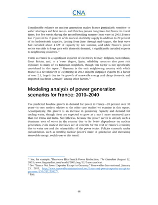 48
Considerable reliance on nuclear generation makes France particularly sensitive to
water shortages and heat waves, and this has proven dangerous for France in recent
times. For five weeks during the record-breaking summer heat wave in 2003, France
lost 7 percent to 15 percent of its nuclear electricity supply in addition to 20 percent
of its hydroelectric capacity. Lasting from June through mid-August, the heat wave
had curtailed about 4 GW of capacity by late summer, and while France’s power
sector was able to keep pace with domestic demand, it significantly curtailed exports
to neighboring countries.77
Third, as France is a significant exporter of electricity to Italy, Belgium, Switzerland,
Great Britain, and, to a lesser degree, Spain, reliability concerns also pose risk
exposure to many of its European neighbors, though this factor is not specifically
considered in this report.78
Germany is the only neighboring country with which
France is a net importer of electricity; in 2012 imports outpaced exports by a factor
of over 2:1, largely due to the growth of renewable energy and cheap domestic and
imported coal from Germany, among other factors.79
Modeling analysis of power generation
scenarios for France: 2010–2040
The predicted Baseline growth in demand for power in France—28 percent over 30
years—is very modest relative to the other case studies we examine in this report.
Accompanying this growth is an increase in generating capacity and demand for
cooling water, though these are expected to grow at a much more measured pace
than for China and India. Nevertheless, because the power sector is already such a
dominant user of water in the country due to its heavy dependence on nuclear
generation, even modest increases are of concern for the rest of France’s economy
due to water use and the vulnerability of the power sector. Policies currently under
consideration, such as limiting nuclear power’s share of generation and increasing
renewable energy, could reverse this trend.
77.
See, for example, “Heatwave Hits French Power Production, The Guardian (August 12,
2003), www.theguardian.com/world/2003/aug/12/france.nuclear.
78.
See “France Net Power Exporter Except to Germany,” Renewables International, January
23, 2013, http://www.renewablesinternational.net/france-net-power-exporter-except-to-
germany/150/537/59937/.
79.
Ibid.
 