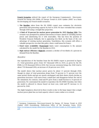 49
French Scenarios utilized the report of the European Commission’s Directorate-
General for Energy (DG ENER), EU Energy Trends to 2030: Update 2009,80
as a basis
for developing our French model scenarios:
The Baseline taken from the DG ENER’s report uses estimates for electricity1.
generation and generating capacity by fuel to 2030. We have extended this scenario
through 2040 using a straight-line projection.
A limit of 50 percent for nuclear power generation by 2035 (Nuclear 50%). This2.
scenario was prompted by political discussion in France aimed at curtailing nuclear
power and substituting for it with renewables. This has been the position of
President François Hollande, but is appearing less likely on the basis of the cost
advantage of existing nuclear generation. Nonetheless, this scenario still offers a
valuable perspective on what this policy choice could mean for France.
Fixed water availability (WaterLimit) limits water consumption to the amount3.
calculated by the model for the Baseline in 2010.
High end-use efficiency (High-EE), assumes a decline of two-thirds of a percent in4.
demand from the Baseline.
Baseline
Our reproduction of the baseline from the DG ENER’s report is presented in figure
25. Total generation grows from 567 thousand GWh in 2010, as given by the DG
ENER, to 678 thousand GWh in 2030. Our ten-year extension brings the 2040 total to
about 730 thousand GWh, an increase of 28 percent over 2010.
The model shows that nuclear power grows by about 13 percent through 2040,
though its share of total generation drops from 79 percent to 71 percent over the
same period. Hydro and gas are mostly unchanged, and their shares slowly decline as
generation increases. Coal starts from a small base and disappears before the end of
the simulation. By contrast, wind and PV grow from a small fraction to 19 percent of
generation. We constrained the model to reproduce the DG ENER’s baseline, but when
the model is allowed to choose based on least cost, wind and PV increase to 24
percent by 2040.
The slight lumpiness observed in these results is due to the large impact that a single
nuclear power plant has on total capacity when it comes online or is retired.
80.
European Commission, Directorate-General for Energy, EU Energy Trends to 2030
(Update 2009) (Luxembourg: Publications Office of the European Union, 2010),
http://ec.europa.eu/energy/observatory/trends_2030/doc/trends_to_2030_update_2009.
pdf.
 
