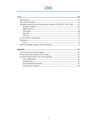 v
Texas ............................................................................................................................................60 
Introduction .........................................................................................................................60 
Case study selection ...........................................................................................................61 
Modeling analysis of power generation scenarios for ERCOT: 2010–2040.............65 
Baseline scenario..........................................................................................................66 
High Wind Cost.............................................................................................................67 
WaterLimit .....................................................................................................................68 
High-EE ...........................................................................................................................69 
CO2
CAP...........................................................................................................................70 
Cross-scenario comparisons.............................................................................................71 
Emissions ..............................................................................................................................75 
Costs ...............................................................................................................................76 
ERCOT modeling summary and conclusions ................................................................79 
Appendix .....................................................................................................................................81 
The CNA Electricity-Water Model.....................................................................................81 
Power plant types defined in the model ........................................................................81 
Declared characteristics for each technology ...............................................................82 
Cost components .........................................................................................................82 
Cooling types ................................................................................................................82 
Environmental information........................................................................................83 
The objective function ................................................................................................84 
 