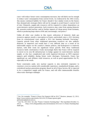 59
case)—will reduce future water consumption increases, but will likely not be enough
to reduce water consumption from current levels. As evidenced by the 2003 events,
this means continued liability for France should it face similar events in the future;
thus demand-side strategies likely will not be enough to avoid France’s current level
of risk. Ultimately, supply-side resources will be required to reduce dependence on
water-intensive nuclear generation. Such resources may come from among domestic
RE, seawater-cooled nuclear, and/or further imports of cheap power from Germany,
which is producing large shares of RE and, increasingly, coal power.84
Unlike all other case studies in this report, utilization of domestic shale gas
resources appears mostly a non-option in France, particularly since a 2013 decision
from its constitutional court upheld a 2011 law banning hydraulic fracturing.85
Capacity growth from other traditional generation resources are also unlikely:
domestic or imported coal would have a very difficult time as a result of its
unfavorable impact on the country’s climate policies, and hydropower is relatively
mature, with little room for significant future growth. With these traditional
resources fairly constrained, it looks increasingly likely that France will be required
to invest in its own RE infrastructure to hedge against its water-intensive nuclear
supply, or else face complicated and costly logistical decisions as EWN exposure
impacts grid reliability during future water shortages. Fortunately, France has
significant on- and offshore wind resources, as well as good opportunities for PV,
especially in the south.
Water constraints aside, new nuclear capacity is also extremely expensive to
construct, even in a nation with considerable experience, standardized designs, and a
centralized nuclear generation program. Based on all of these factors, RE is expected
to be a competitive supply path for France, and will offer immeasurable benefits
when water shortages endanger
84.
See, for example, “France's Power Net Exports Fall in 2012,” Reuters, January 22, 2013,
http://www.reuters.com/article/2013/01/22/france-power-grid-
idUSL6N0AR6EN20130122.
85.
Law No. 2011-835. See also “France Cements Fracking Ban,” The Guardian (October 11,
2013), http://www.theguardian.com/environment/2013/oct/11/france-fracking-ban-
shale-gas.
 