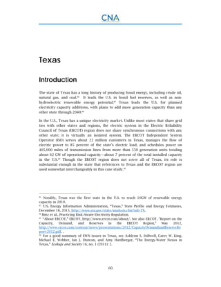60
Texas
Introduction
The state of Texas has a long history of producing fossil energy, including crude oil,
natural gas, and coal.86
It leads the U.S. in fossil fuel reserves, as well as non-
hydroelectric renewable energy potential.87
Texas leads the U.S. for planned
electricity capacity additions, with plans to add more generation capacity than any
other state through 2040.88
In the U.S., Texas has a unique electricity market. Unlike most states that share grid
ties with other states and regions, the electric system in the Electric Reliability
Council of Texas (ERCOT) region does not share synchronous connections with any
other state; it is virtually an isolated system. The ERCOT Independent System
Operator (ISO) serves about 22 million customers in Texas, manages the flow of
electric power to 85 percent of the state’s electric load, and schedules power on
405,000 miles of transmission lines from more than 550 generation units totaling
about 62 GW of operational capacity—about 7 percent of the total installed capacity
in the U.S.89
Though the ERCOT region does not cover all of Texas, its role is
substantial enough in the state that references to Texas and the ERCOT region are
used somewhat interchangeably in this case study.90
86.
Notably, Texas was the first state in the U.S. to reach 10GW of renewable energy
capacity in 2010.
87.
U.S. Energy Information Administration, “Texas,” State Profile and Energy Estimates,
December 18, 2013, http://www.eia.gov/state/analysis.cfm?sid=TX.
88.
Binz et al., Practicing Risk-Aware Electricity Regulation.
89.
“About ERCOT,” ERCOT, http://www.ercot.com/about/. See also ERCOT, "Report on the
Capacity, Demand, and Reserves in the ERCOT Region,” May 2012,
http://www.ercot.com/content/news/presentations/2012/CapacityDemandandReserveRe
port-2012.pdf. .
90.
For a good summary of EWN issues in Texas, see Ashlynn S. Stillwell, Carey W. King,
Michael E. Webber, Ian J. Duncan, and Amy Hardberger, “The Energy-Water Nexus in
Texas,” Ecology and Society 16, no. 1 (2011): 2.
 