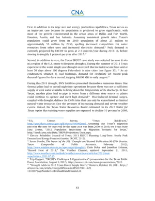 63
First, in addition to its large size and energy production capabilities, Texas serves as
an important case because its population is predicted to grow significantly, with
most of the growth concentrated in the urban areas of Dallas and Fort Worth,
Houston, Austin, and San Antonio. Assuming consistent growth rates, Texas’s
population could grow from its 2010 population of about 25 million to
approximately 55 million by 2050, spelling increased competition for water
resources from other uses and increased electricity demand.91
Peak demand is
currently projected by ERCOT to grow at 2–3 percent/year during 2013–16, before
slowing to roughly 1 percent per year after 2017.92
Second, in addition to size, the Texas ERCOT case study was selected because it sits
in a region of the U.S. prone to frequent droughts. During the summer of 2011 Texas
experienced the worst single-year drought on record that included severe heat and at
least 50 days above 100 degrees Fahrenheit in nine cities (see figure 35). 93
As air
conditioners strained to cool buildings, demand for electricity set record peak
demand figures for days on end, topping 68,000 MW in early August.94
During this 2011 drought, EWN liabilities presented themselves numerous times: One
thermal plant had to curtail nighttime operations because there was not a sufficient
supply of cool water available to bring down the temperature of its discharge. In East
Texas, another plant had to pipe in water from a different river source so plants
could continue to operate and meet high demand.95
Heat-induced demand surges,
coupled with drought, defines the EWN risks that can only be exacerbated as limited
natural water resources face the pressure of increasing demand and severe weather
events. Indeed, the Texas Water Resources Board estimated in its 2012 Water for
Texas report that existing water supplies are expected to decline 10 percent by 2060,
91.
U.S. Census Bureau. “Texas QuickFacts,”
http://quickfacts.census.gov/qfd/states/48000.html. Assuming that Texas’s migration
rate over the next 40 years will be the same as it was from 2000 to 2010; see Texas State
Data Center, “2012 Population Projections by Migration Scenario for Texas,”
http://txsdc.utsa.edu/Data/TPEPP/Projections/Data.aspx.
92.
Electric Reliability Council of Texas, 2013 ERCOT Planning: Long-Term Hourly Peak
Demand and Energy Forecast (Austin: ERCOT, 2012).
93.
Susan Combs, The Impact of the 2011 Drought and Beyond. Publication 96-1704 (Austin:
Texas Comptroller of Public Accounts, February 2012),
http://www.window.state.tx.us/specialrpt/drought/; Chris Dolce and Jonathan Erdman,
“Record Heat of 2011,” The Weather Channel, updated September 21, 2011,
http://www.weather.com/outlook/weather-news/news/articles/2011-heat-
superlatives_2011-07-15.
94.
Trip Doggett, “ERCOT’s Challenges & Opportunities” (presentation for the Texas Public
Power Association, August 1, 2012), http://www.ercot.com/news/presentations/2012.
95.
“Drought Adds to 2012 Texas Power Supply Worry,” Reuters, October 18, 2011, http://
af.reuters.com/article/energyOilNews/idAFN1E79H1L620
111018?pageNumber=2&virtualBrandChannel=0.
 