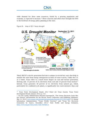 64
while demand for these same resources, fueled by a growing population and
economy, is expected to increase.96
These concerns and others have brought the EWN
to the forefront of energy policy planning in the state.
Figure 35. Map of 2011 Texas drought
Third, ERCOT’s electric generation fuel mix is unique in several key ways that help to
insulate the state from energy emergencies in times of water scarcity. Unlike the U.S.
as a whole, Texas relies to a much lesser degree on coal and nuclear generation,
deriving only 33 percent of its electricity from coal and 10 percent from nuclear.97
Instead, Texas generates 48 percent of its electricity from natural gas, which,
particularly for combined-cycle plants, is significantly less water-intensive than coal
96.
Texas Water Development Board, 2012 Water for Texas (Austin: Texas Water
Development Board, January 2012), p. 157.
97.
See EIA Acting Administrator Howard Gruenspecht, “The Future Electricity Fuels Mix:
Key Drivers” (presentation for the Electric Power Conference and Exhibition, Baltimore,
May 15, 2012), www.eia.gov/pressroom/presentations/howard_05152012.pdf; U.S. Energy
Information Administration, “Texas: Profile Overview” and “Texas Net Electricity
Generation by Source, November 2013,” State Profile and Energy Estimates,
http://www.eia.gov/beta/state/?sid=TX#tabs-4.
 