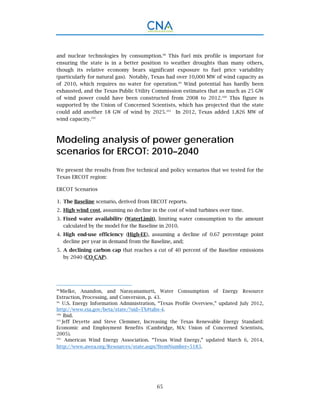 65
and nuclear technologies by consumption.98
This fuel mix profile is important for
ensuring the state is in a better position to weather droughts than many others,
though its relative economy bears significant exposure to fuel price variability
(particularly for natural gas). Notably, Texas had over 10,000 MW of wind capacity as
of 2010, which requires no water for operation.99
Wind potential has hardly been
exhausted, and the Texas Public Utility Commission estimates that as much as 25 GW
of wind power could have been constructed from 2008 to 2012.100
This figure is
supported by the Union of Concerned Scientists, which has projected that the state
could add another 18 GW of wind by 2025.101
In 2012, Texas added 1,826 MW of
wind capacity.102
Modeling analysis of power generation
scenarios for ERCOT: 2010–2040
We present the results from five technical and policy scenarios that we tested for the
Texas ERCOT region:
ERCOT Scenarios
The Baseline scenario, derived from ERCOT reports.1.
High wind cost, assuming no decline in the cost of wind turbines over time.2.
Fixed water availability (WaterLimit), limiting water consumption to the amount3.
calculated by the model for the Baseline in 2010.
High end-use efficiency (High-EE), assuming a decline of 0.67 percentage point4.
decline per year in demand from the Baseline, and;
A declining carbon cap that reaches a cut of 40 percent of the Baseline emissions5.
by 2040 (CO2
CAP).
98.
Mielke, Anandon, and Narayanamurti, Water Consumption of Energy Resource
Extraction, Processing, and Conversion, p. 43.
99.
U.S. Energy Information Administration, “Texas Profile Overview,” updated July 2012,
http://www.eia.gov/beta/state/?sid=TX#tabs-4.
100.
Ibid.
101.
Jeff Deyette and Steve Clemmer, Increasing the Texas Renewable Energy Standard:
Economic and Employment Benefits (Cambridge, MA: Union of Concerned Scientists,
2005).
102.
American Wind Energy Association. “Texas Wind Energy,” updated March 6, 2014,
http://www.awea.org/Resources/state.aspx?ItemNumber=5183.
 