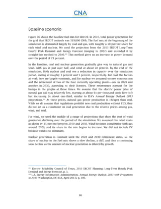 66
Baseline scenario
Figure 36 shows the baseline fuel mix for ERCOT. In 2010, total power generation for
the grid that ERCOT controls was 319,000 GWh. The fuel mix at the beginning of the
simulation is dominated largely by coal and gas, with roughly a 10 percent share for
each wind and nuclear. We used the projection from the 2013 ERCOT Long-Term
Hourly Peak Demand and Energy Forecast (ranging to 2022) and extended it by
straight-line method to 2040.103
This method gives us an increase in power demand
over the period of 73 percent.
In the Baseline, coal and nuclear generation gradually give way to natural gas and
wind, with gas at just over half, and wind at about 40 percent, by the end of the
simulation. Both nuclear and coal see a reduction in capacity over the simulation
period, ending at roughly 3 percent and 5 percent, respectively. For coal, the factors
at work here are largely economic, and for nuclear we assumed no new construction
and the retirement of two of the four currently operating plants—one in 2028 and
another in 2030, according to their licenses. These retirements account for the
bumps in the graphs at those times. We assume that the electric power price of
natural gas will stay relatively low, starting at about $4 per thousand cubic feet (tcf)
but increasing by about one-third, similar to EIA’s Annual Energy Outlook 2013
projections.104
At these prices, natural gas power production is cheaper than coal.
While we do assume that regulations prohibit new coal production without CCS, they
do not act as a constraint on coal generation due to the relative prices among gas,
wind, and coal.
For wind, we used the middle of a range of projections that show the cost of wind
generation declining over the period of the simulation. We assumed that wind costs
go down by 25 percent between 2010 and 2040. Wind becomes competitive with gas
around 2020, and its share in the mix begins to increase. We did not include PV
because wind is so dominant.
Nuclear generation is constant until the 2028 and 2030 retirement dates, so the
share of nuclear in the fuel mix shows a slow decline, a cliff, and then a continuing
slow decline as the amount of nuclear generation is diluted by growth.
103.
Electric Reliability Council of Texas, 2013 ERCOT Planning: Long-Term Hourly Peak
Demand and Energy Forecast, p. 3.
104.
U.S. Energy Information Administration, Annual Energy Outlook 2013 with Projections
to 2040 (Washington, DC: EIA, April 2013), p. 100.
 