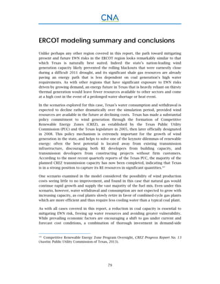 79
ERCOT modeling summary and conclusions
Unlike perhaps any other region covered in this report, the path toward mitigating
present and future EWN risks in the ERCOT region looks remarkably similar to that
which Texas is naturally best suited. Indeed the state’s nation-leading wind
generation capacity likely prevented the rolling blackouts that were earnestly close
during a difficult 2011 drought, and its significant shale gas resources are already
paving an energy path that is less dependent on coal generation’s high water
requirements. As with other regions that have significant exposure to EWN risks
driven by growing demand, an energy future in Texas that is heavily reliant on thirsty
thermal generation would leave fewer resources available to other sectors and come
at a high cost in the event of a prolonged water shortage or heat event.
In the scenarios explored for this case, Texas’s water consumption and withdrawal is
expected to decline rather dramatically over the simulation period, provided wind
resources are available in the future at declining costs. Texas has made a substantial
policy commitment to wind generation through the formation of Competitive
Renewable Energy Zones (CREZ), as established by the Texas Public Utility
Commission (PUC) and the Texas legislature in 2005, then later officially designated
in 2008. This policy mechanism is extremely important for the growth of wind
generation in the state, and helps to solve one of the keynote dilemmas of renewable
energy: often the best potential is located away from existing transmission
infrastructure, discouraging both RE developers from building capacity, and
transmission developers from constructing projects without firm customers.
According to the most recent quarterly reports of the Texas PUC, the majority of the
planned CREZ transmission capacity has now been completed, indicating that Texas
is in a strong position to capture its RE resources in significant quantities.107
One scenario examined in the model considered the possibility of wind production
costs seeing little to no improvement, and found in this case that natural gas would
continue rapid growth and supply the vast majority of the fuel mix. Even under this
scenario, however, water withdrawal and consumption are not expected to grow with
increasing capacity, as coal plants slowly retire in favor of combined-cycle gas plants
which are more efficient and thus require less cooling water than a typical coal plant.
As with all cases covered in this report, a reduction in coal capacity is essential to
mitigating EWN risk, freeing up water resources and avoiding greater vulnerability.
While prevailing economic factors are encouraging a shift to gas under current and
forecast cost conditions, a combination of thorough investment in demand-side
107.
Competitive Renewable Energy Zone Program Oversight, CREZ Progress Report No. 13
(Austin: Public Utility Commission of Texas, 2013).
 