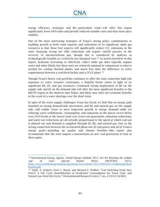 80
energy efficiency strategies and RE—particularly wind—will offer this region
significantly lower EWN risks and provide reduced variable costs and thus more price
stability.
One of the most interesting synergies of Texas’s strong policy commitments to
enabling growth in both wind capacity and utilization of its significant shale gas
resources is that these fuel sources will significantly reduce CO2
emissions in the
state. Ensuring strong net GHG reductions will require careful practice in the
recovery of unconventional gas, though this is considered by analysts as
technologically feasible at a relatively low marginal cost.108
As noted elsewhere in this
report, hydraulic fracturing to effectively collect shale gas does typically require
water and other fluids, but these uses are relatively minimal in comparison to what is
needed for cooling thermal plants, and much less than the difference in water
requirements between a coal-fired facility and a CCGT plant. 109
Though Texas’s heavy coal portfolio continues to offer the state somewhat high risk
exposure to water resource constraints, a hopeful future exists in light of its
significant RE, EE, and gas resources. Continued strong deployment of RE on the
supply side and EE on the demand side will offer the most significant benefits to the
ERCOT region in the shortest time frame, and likely may offer net economic benefits
in the event of a water shortage over the short term.
In spite of the water supply challenges Texas has faced, we find that an energy path
founded on strong demand-side investment, and RE and natural gas on the supply
side, will enable Texas to meet long-term growth in energy demand while yet
reducing water withdrawals, consumption, and emissions in the power sector below
even 2010 levels at the lowest total cost. Least-cost generation, emissions reductions,
and water use reductions are all virtually proportional to the speed at which coal use
is phased out and demand is supplied through EE, RE, and natural gas. Due to the
strong connection between the accelerated phase-out of coal power and all of Texas’s
energy goals—including air quality and climate benefits—this report also
recommends that the state impose a moratorium on new coal generation to lock in
these gains.
108.
International Energy Agency, World Energy Outlook 2011: Are We Entering the Golden
Age of Gas? Special Report (Paris: OECD/IEA: 2011),
http://www.worldenergyoutlook.org/media/weowebsite/2011/WEO2011_GoldenAgeofGas
Report.pdf.
109.
Emily A. Grubert, Fred C. Beach, and Michael E. Webber, “Can Switching Fuels Save
Water? A Life Cycle Quantification of Freshwater Consumption for Texas Coal– and
Natural Gas–Fired Electricity,” Environmental Research Letters 7, no. 4 (2012): 045801.
 