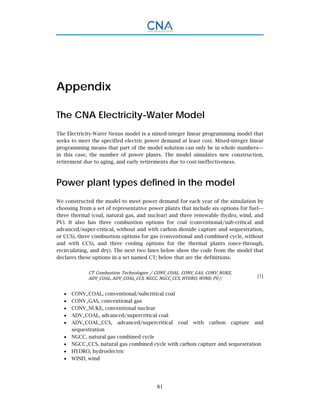 81
Appendix
The CNA Electricity-Water Model
The Electricity-Water Nexus model is a mixed-integer linear programming model that
seeks to meet the specified electric power demand at least cost. Mixed-integer linear
programming means that part of the model solution can only be in whole numbers—
in this case, the number of power plants. The model simulates new construction,
retirement due to aging, and early retirements due to cost-ineffectiveness.
Power plant types defined in the model
We constructed the model to meet power demand for each year of the simulation by
choosing from a set of representative power plants that include six options for fuel—
three thermal (coal, natural gas, and nuclear) and three renewable (hydro, wind, and
PV). It also has three combustion options for coal (conventional/sub-critical and
advanced/super-critical, without and with carbon dioxide capture and sequestration,
or CCS), three combustion options for gas (conventional and combined cycle, without
and with CCS), and three cooling options for the thermal plants (once-through,
recirculating, and dry). The next two lines below show the code from the model that
declares these options in a set named CT; below that are the definitions.
CT	Combustion	Technologies	/	CONV_COAL,	CONV_GAS,	CONV_NUKE,	
ADV_COAL,	ADV_COAL_CCS,	NGCC,	NGCC_CCS,	HYDRO,	WIND,	PV/; (1)
 CONV_COAL, conventional/subcritical coal
 CONV_GAS, conventional gas
 CONV_NUKE, conventional nuclear
 ADV_COAL, advanced/supercritical coal
 ADV_COAL_CCS, advanced/supercritical coal with carbon capture and
sequestration
 NGCC, natural gas combined cycle
 NGCC_CCS, natural gas combined cycle with carbon capture and sequestration
 HYDRO, hydroelectric
 WIND, wind
 