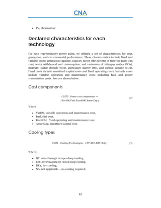 82
 PV, photovoltaic.
Declared characteristics for each
technology
For each representative power plant, we defined a set of characteristics for cost,
generation, and environmental performance. These characteristics include fixed and
variable costs; generation capacity; capacity factor (the percent of time the plant can
run); water withdrawal and consumption; and emissions of nitrogen oxides (NOx),
mercury, sulfur dioxide (SO2), particulate matter (PM), and carbon dioxide (CO2).
Fixed costs include amortized capital costs and fixed operating costs. Variable costs
include variable operation and maintenance costs including fuel, and power
transmission costs. Sets are shown below.
Cost components
/ , , , / ;
(2)
Where
 VarOM, variable operation and maintenance cost,
 Fuel, fuel cost,
 FixedOM, fixed operating and maintenance cost,
 AmortCap, amortized capital cost.
Cooling types
				 / , , , /; (3)
Where:
 OT, once-through or open-loop cooling,
 REC, recirculating or closed-loop cooling,
 DRY, dry cooling,
 NA, not applicable -- no cooling required.
 