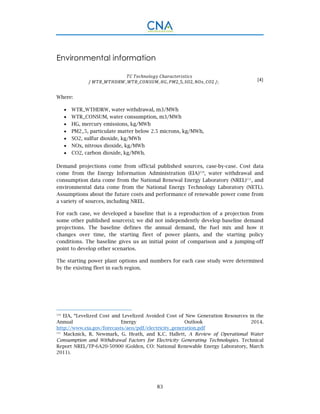 83
Environmental information
/	 _ , _ , , 2_5, 2, , 2 /; (4)
Where:
 WTR_WTHDRW, water withdrawal, m3/MWh
 WTR_CONSUM, water consumption, m3/MWh
 HG, mercury emissions, kg/MWh
 PM2_5, particulate matter below 2.5 microns, kg/MWh,
 SO2, sulfur dioxide, kg/MWh
 NOx, nitrous dioxide, kg/MWh
 CO2, carbon dioxide, kg/MWh.
Demand projections come from official published sources, case-by-case. Cost data
come from the Energy Information Administration (EIA)110
, water withdrawal and
consumption data come from the National Renewal Energy Laboratory (NREL)111
, and
environmental data come from the National Energy Technology Laboratory (NETL).
Assumptions about the future costs and performance of renewable power come from
a variety of sources, including NREL.
For each case, we developed a baseline that is a reproduction of a projection from
some other published source(s); we did not independently develop baseline demand
projections. The baseline defines the annual demand, the fuel mix and how it
changes over time, the starting fleet of power plants, and the starting policy
conditions. The baseline gives us an initial point of comparison and a jumping-off
point to develop other scenarios.
The starting power plant options and numbers for each case study were determined
by the existing fleet in each region.
110
EIA, “Levelized Cost and Levelized Avoided Cost of New Generation Resources in the
Annual Energy Outlook 2014.
http://www.eia.gov/forecasts/aeo/pdf/electricity_generation.pdf
111
Macknick, R. Newmark, G. Heath, and K.C. Hallett, A Review of Operational Water
Consumption and Withdrawal Factors for Electricity Generating Technologies. Technical
Report NREL/TP-6A20-50900 (Golden, CO: National Renewable Energy Laboratory, March
2011).
 
