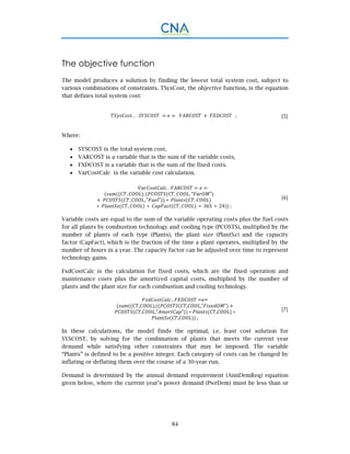 84
The objective function
The model produces a solution by finding the lowest total system cost, subject to
various combinations of constraints. TSysCost, the objective function, is the equation
that defines total system cost:
. .			 ; (5)
Where:
 SYSCOST is the total system cost,
 VARCOST is a variable that is the sum of the variable costs,
 FXDCOST is a variable that is the sum of the fixed costs.
 VarCostCalc is the variable cost calculation.
. .
		 , , , , " "
	 , , " " ∗ ,
∗ 	 , ∗ , ∗ 365 ∗ 24 ;
(6)
Variable costs are equal to the sum of the variable operating costs plus the fuel costs
for all plants by combustion technology and cooling type (PCOSTS), multiplied by the
number of plants of each type (Plants), the plant size (PlantSz) and the capacity
factor (CapFact), which is the fraction of the time a plant operates, multiplied by the
number of hours in a year. The capacity factor can be adjusted over time to represent
technology gains.
FxdCostCalc is the calculation for fixed costs, which are the fixed operation and
maintenance costs plus the amortized capital costs, multiplied by the number of
plants and the plant size for each combustion and cooling technology.
..	 	
, , , ," " 	 	
, ," " 	∗	 , 	∗	
, 	;
(7)
In these calculations, the model finds the optimal, i.e. least cost solution for
SYSCOST, by solving for the combination of plants that meets the current year
demand while satisfying other constraints that may be imposed. The variable
“Plants” is defined to be a positive integer. Each category of costs can be changed by
inflating or deflating them over the course of a 30-year run.
Demand is determined by the annual demand requirement (AnnDemReq) equation
given below, where the current year’s power demand (PwrDem) must be less than or
 
