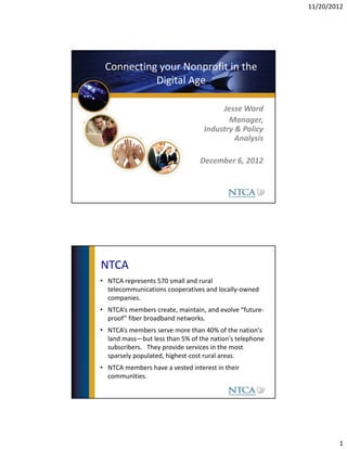 11/20/2012




 Connecting your Nonprofit in the 
           Digital Age

                                       Jesse Ward
                                         Manager, 
                                  Industry & Policy 
                                           Analysis

                                 December 6, 2012 




NTCA
• NTCA represents 570 small and rural 
  telecommunications cooperatives and locally‐owned 
  companies.
• NTCA’s members create, maintain, and evolve “future‐
  proof” fiber broadband networks. 
• NTCA’s members serve more than 40% of the nation's 
  land mass—but less than 5% of the nation's telephone 
  subscribers.   They provide services in the most 
  sparsely populated, highest‐cost rural areas.
• NTCA members have a vested interest in their 
  communities. 




                                                                  1
 