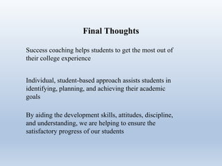 Final Thoughts
Success coaching helps students to get the most out of
their college experience
Individual, student-based approach assists students in
identifying, planning, and achieving their academic
goals
By aiding the development skills, attitudes, discipline,
and understanding, we are helping to ensure the
satisfactory progress of our students
 