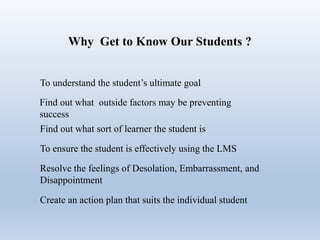 Why Get to Know Our Students ?
To understand the student’s ultimate goal
Find out what outside factors may be preventing
success
Find out what sort of learner the student is
To ensure the student is effectively using the LMS
Resolve the feelings of Desolation, Embarrassment, and
Disappointment
Create an action plan that suits the individual student
 