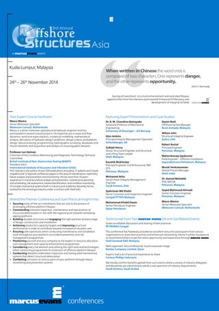 Asia
3rd Annual
conferences
When written in Chinesethewordcrisisis
composedoftwocharacters.Onerepresentsdanger,
andtheotherrepresentsopportunity.
Seizing all investment, structural enhancement and extended lifespan
opportunities from the intensive push towards Enhanced Oil Recovery and
development of marginal oil fields
John F. Kennedy
Kuala Lumpur, Malaysia
24th
– 26th
November 2014
Testimonials from Past marcus evans Oil and Gas Related Events:
Great roundtable discussions and sharing of best practices.
PETRONAS Carigali
This conference has flawlessly provided an excellent venue for participants from various
organisations to share best practices and enhanced networking. Hence it will be my pleasure
to recommend others to get the same opportunity and experience through marcus evans.
Shell Sarawak E&P, Malaysia
Well organised. Very professional. Good corporate image.
RasGas Company Limited, Qatar
Experts had a lot of practical experience to share.
Conoco Phillips Indonesia
We hereby confirm benefits gained from such events where a variety of industry delegates
and disciplines are interacting to satisfy a vast spectrum of industry requirements.
Saudi Aramco, Saudi Arabia
Featuring Expert Presentations and Case Studies:
Dr. R. M. Chandima Ratnayake
Associate Professor of Mechanical
Engineering
University of Stavanger – UiS Norway
Alyn Jenkins
Principal Integrity Management Specialist
Schlumberger, UK
Zulkipli Henry
Senior Structural Engineer and Structural
and Lifting Team Leader
Shell, Malaysia
Kaushik Mukherjee
Principal Engineer, Civil & Structural, R&T,
GTS
Petronas, Malaysia
Mohamed Attia
Senior Asset Integrity Management
Engineer
Saudi Aramco, KSA
Syahriman Md Shahir
Senior Corrosion and Inspection Engineer
Carigali PTTEPI Malaysia
Muhammad Khalid Owais
Senior Petroleum Engineer
Qatar Petroleum
Nazim Rosli
Offshore Facility Manager
Bumi Armada, Malaysia
Wilson John
Structural Integrity Engineer
Zadco, UAE
Robert Nuttal
Principal Engineer
Petronas, Malaysia
Mahendraraaj Jayakumar
Field Engineer – Offshore Installation
SapuraKencana Petroleum, Malaysia
Murali Venkataraman
Global Process Manager
Shell, India
Dr. Hamed Mohebbi
PhD, MICOR
Petronas, Malaysia
Seyed Mahmoud Ahmadi
Senior Corrosion Engineer
Petronas, Malaysia
Marco Westra
Senior Metocean Specialist
Metocean Consult, Netherlands
Your Expert Course Facilitator:
Marco Westra
Senior Metocean Specialist
Metocean Consult, Netherlands
Marco is a senior metocean specialist and hydraulic engineer and has
participated in several coastal projects. His expertise are in wave and flow
dynamics, wind and wave statistics, numerical modelling, mathematical
analysis, derivation of hydraulic design conditions, design criteria, probabilistic
design, data processing, programming, hydrographic surveying, databases and
neural networks and acquisition and analysis of oceanographic datasets.
Professor Len Gelman
Chairman of the Condition Monitoring and Diagnostic Technology Technical
Committee
British Institute of Non-Destructive Testing (BINDT)
President-Elect
International Institute of Acoustics and Vibration (USA)
Prof.Gelmanistheauthorofover200publications(including17patentsand2book
chapters)and12keynoteconferencepapersintheareaofmaintenance,machinery
failureanalysisandpreventionandmonitoring.Hehasmorethan35years’
experienceinmachineryfailureanalysisandprevention,maintenanceplanning
andscheduling,riskassessment,hazardidentification,andconditionmonitoring
ofcomplexmechanicalsystemsbothinindustryandacademia.Recently,hehas
workedfortheoilandgasindustryunderacontractwithShell(UK).
Attend this Premier Conference and Gain Practical Insights Into:
•	 Securing state-of-the-art investments that are vital to the process of
prolonging offshore platform lifespan
•	 Commanding intensive inspection, maintenance and rejuvenation of
structural deterioration in-line with the regional push towards revitalising
ageing platforms
•	 Building durable structures and engaging the right partners at every stage
of design, construction and installation
•	 Achieving production capacity targets and improving structural
performance in order to contribute towards increased oil recovery rate
•	 Ensuring safe operations when conducting maintenance and installation
work throughout your platform via incident prevention and risk
management programmes
•	 Positioning yourself and your company as the leaders in resource allocation,
cost management and capacity enhancement programmes
•	 Considering every risk element and utilising the right tools and technologies
when conducting programmes for extension of offshore platform lifespan
•	 Conducting detailed underwater inspection and having solid maintenance
systems that detect structural deteoration
•	 Combating corrosion on various parts of your platform through robust
monitoring and prevention systems
 