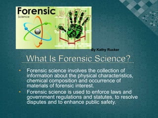 By Kathy Rucker
• Forensic science involves the collection of
information about the physical characteristics,
chemical composition and occurrence of
materials of forensic interest.
• Forensic science is used to enforce laws and
government regulations and statutes, to resolve
disputes and to enhance public safety.
 