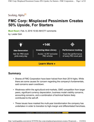 FMC Corp: Misplaced Pessimism Creates
50% Upside, For Starters
|Must Read Feb. 9, 2016 10:50 AM ET7 comments
by: Lester Goh
Summary
• Shares of FMC Corporation have been halved from their 2014 highs. While
there are some causes for concern regarding the company's fundamentals,
said concerns seem overblown.
• Weakness within the agricultural end-markets, GMO competition from larger
peers, significant currency depreciation, business model viability concerns,
accounting concerns, and a combination of technical factors likely
contributed to the sell-off.
• These issues have masked the multi-year transformation the company has
undertaken in order to transition to high-margin and differentiated franchises.
FMC Corp: Misplaced Pessimism Creates 50% Upside, For Starters - FMC Corporation… Page 1 of 22
http://seekingalpha.com/article/3878596-fmc-corp-misplaced-pessimism-creates-50-percent… 1/8/2016
 