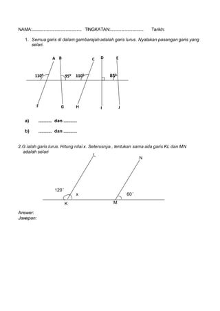 NAMA:......................................... TINGKATAN:........................... Tarikh:
1. Semua garis di dalam gambarajah adalah garis lurus. Nyatakan pasangan garis yang
selari.
a) ............ dan ............
b) ............ dan ............
2.G ialah garis lurus. Hitung nilai x. Seterusnya , tentukan sama ada garis KL dan MN
adalah selari
Answer:
Jawapan:
85?95? 110?110?
A B C D E
F G H I J
L
N
K M
120 ?
60 ?x
 