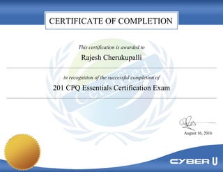 CERTIFICATE OF COMPLETION
This certification is awarded to
Rajesh Cherukupalli
in recognition of the successful completion of
201 CPQ Essentials Certification Exam
August 16, 2016
 