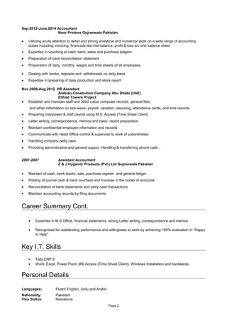 Sep.2012-June.2014 Accountant
Noor Printers Gujranwala Pakistan
• Utilizing acute attention to detail and strong analytical and numerical skills on a wide range of accounting
duties including invoicing, financials like trial balance, profit & loss a/c and balance sheet
• Expertise in vouching of cash, bank, sales and purchase ledgers
• Preparation of bank reconciliation statement
• Preparation of daily, monthly wages and time sheets of all employees
• Dealing with banks, deposits and withdrawals on daily basis
• Expertise in preparing of daily production and stock report
Nov.2008-Aug.2012 HR Assistant
Arabian Constrution Company Abu Dhabi (UAE)
Etihad Towers Project
• Establish and maintain staff and 3000 Labor computer records, general files
and other information on sick leave, payroll, vacation ,resuming, attendance cards, and time records
• Preparing manpower & staff payroll using M.S. Access (Time Sheet Client)
• Letter writing, correspondence, memos and basic report preparation
• Maintain confidential employee information and records
• Communicate with Head Office control & supervise to work of subordinates
• Handling company petty cash
• Providing administrative and general suppor, Handling & transferring phone calls .
2007-2007 Assistant Accountant
Z & J Hygienic Products (Pvt.) Ltd Gujranwala Pakistan
• Maintain of cash, bank books, sale, purchase register and general ledger
• Posting of journal cash & bank vouchers and Invoices in the books of accounts
• Reconciliation of bank statements and petty cash transactions
• Maintain accounting records by filing documents
Career Summary Cont.
• Experties in M.S Office, financial statements, strong Letter writing, correspondence and memos
• Recognised for outstanding performance and willingness to work by achieving 100% evaluation in “Happy
to Help”
Key I.T. Skills
• Tally ERP 9
• Word, Excel, Power Point ,MS Access (Time Sheet Client), Windows Installation and hardwares
Personal Details
Languages: Fluent English, Urdu and Arabic
Nationality:
Visa Status:
Pakistani
Residence
Page 2
 